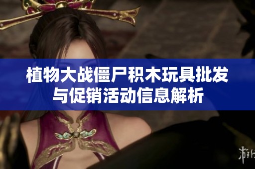 植物大战僵尸积木玩具批发与促销活动信息解析