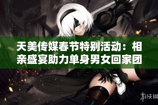 天美传媒春节特别活动：相亲盛宴助力单身男女回家团聚