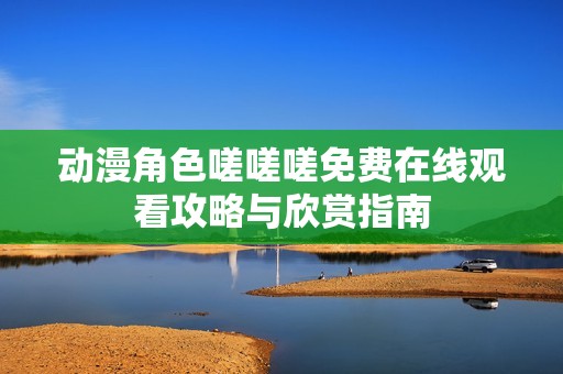 动漫角色嗟嗟嗟免费在线观看攻略与欣赏指南