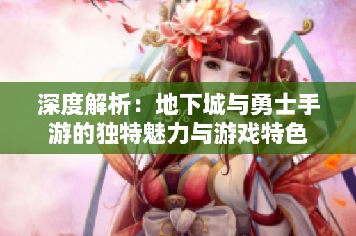 深度解析：地下城与勇士手游的独特魅力与游戏特色