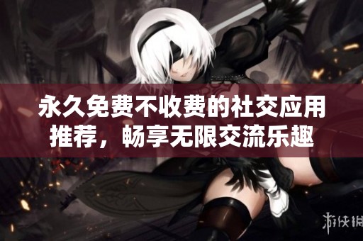 永久免费不收费的社交应用推荐，畅享无限交流乐趣
