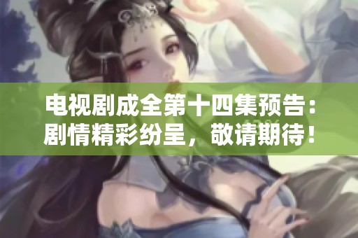 电视剧成全第十四集预告：剧情精彩纷呈，敬请期待！