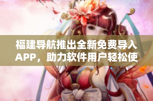 福建导航推出全新免费导入APP，助力软件用户轻松使用新功能