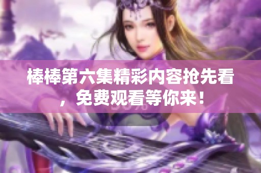 棒棒第六集精彩内容抢先看，免费观看等你来！