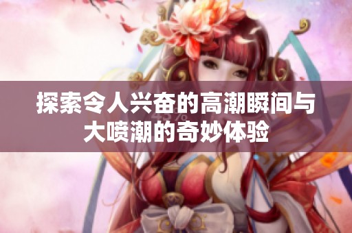探索令人兴奋的高潮瞬间与大喷潮的奇妙体验