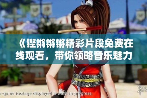 《铿锵锵锵精彩片段免费在线观看，带你领略音乐魅力》