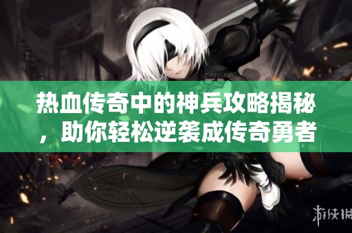 热血传奇中的神兵攻略揭秘，助你轻松逆袭成传奇勇者