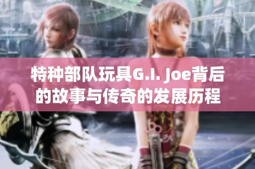 特种部队玩具G.I. Joe背后的故事与传奇的发展历程