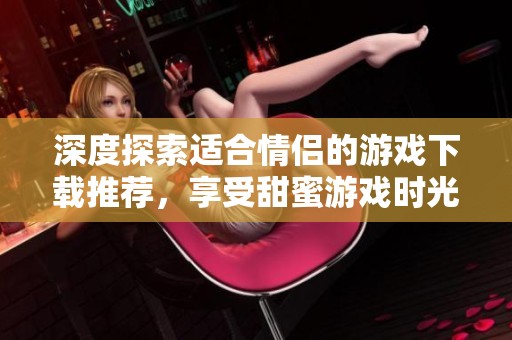 深度探索适合情侣的游戏下载推荐，享受甜蜜游戏时光