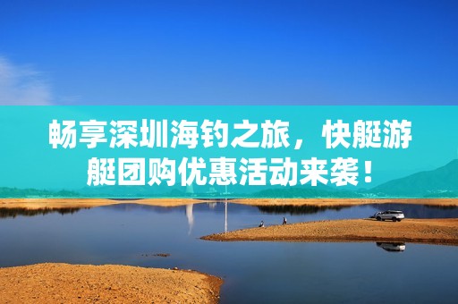 畅享深圳海钓之旅，快艇游艇团购优惠活动来袭！