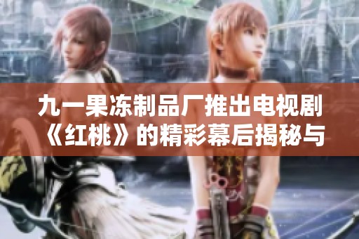 九一果冻制品厂推出电视剧《红桃》的精彩幕后揭秘与创作故事