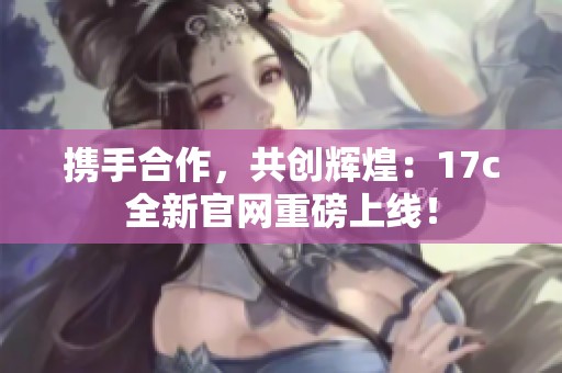 携手合作，共创辉煌：17c全新官网重磅上线！