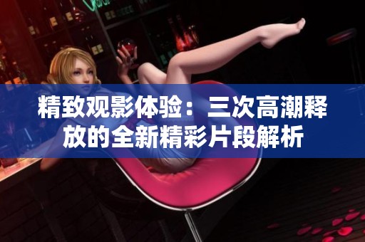 精致观影体验：三次高潮释放的全新精彩片段解析