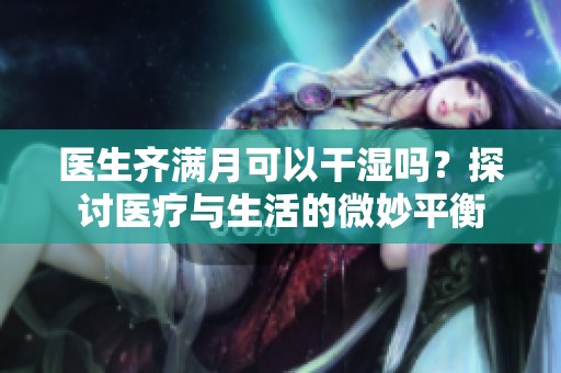 医生齐满月可以干湿吗？探讨医疗与生活的微妙平衡