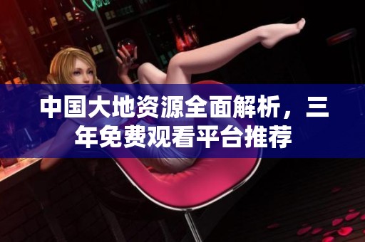 中国大地资源全面解析，三年免费观看平台推荐