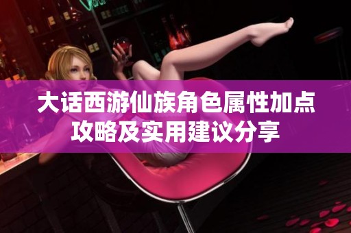 大话西游仙族角色属性加点攻略及实用建议分享