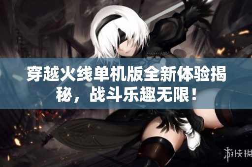 穿越火线单机版全新体验揭秘，战斗乐趣无限！