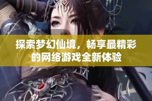 探索梦幻仙境，畅享最精彩的网络游戏全新体验