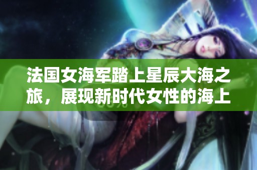 法国女海军踏上星辰大海之旅，展现新时代女性的海上风采