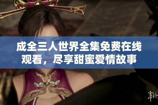 成全三人世界全集免费在线观看，尽享甜蜜爱情故事