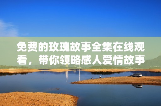 免费的玫瑰故事全集在线观看，带你领略感人爱情故事