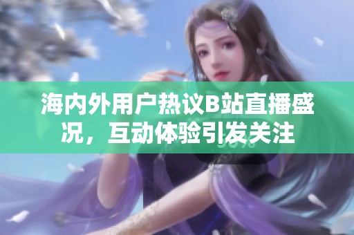 海内外用户热议B站直播盛况，互动体验引发关注