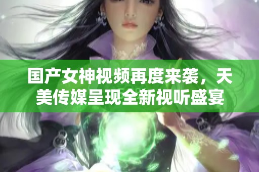 国产女神视频再度来袭，天美传媒呈现全新视听盛宴