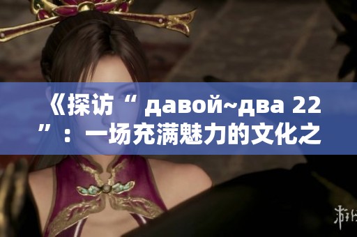 《探访“ давой~два 22”：一场充满魅力的文化之旅》