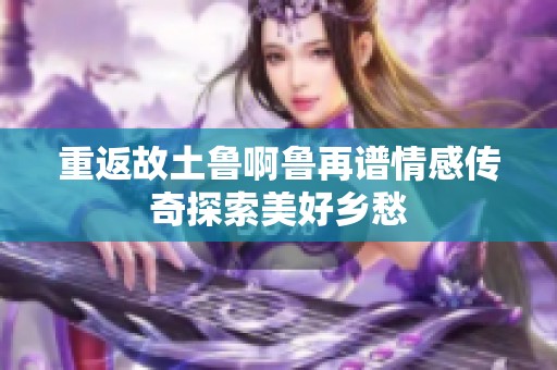 重返故土鲁啊鲁再谱情感传奇探索美好乡愁