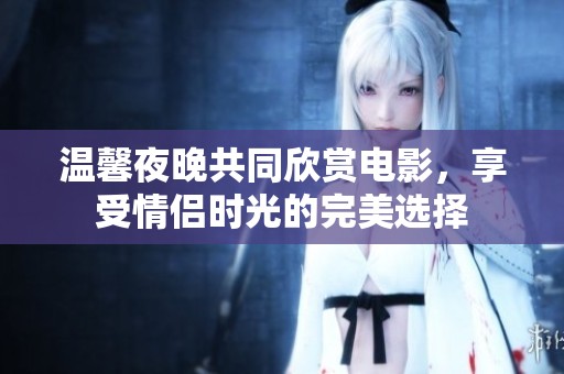 温馨夜晚共同欣赏电影，享受情侣时光的完美选择