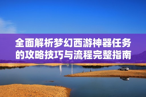全面解析梦幻西游神器任务的攻略技巧与流程完整指南