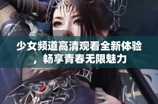 少女频道高清观看全新体验，畅享青春无限魅力