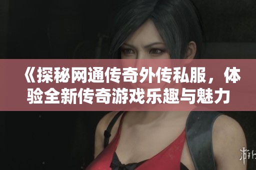 《探秘网通传奇外传私服，体验全新传奇游戏乐趣与魅力之旅》