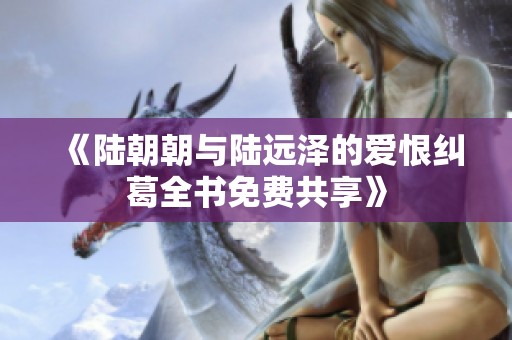 《陆朝朝与陆远泽的爱恨纠葛全书免费共享》