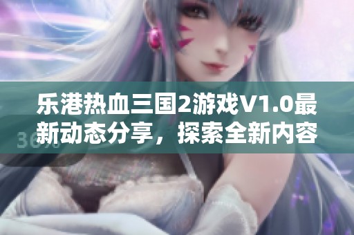 乐港热血三国2游戏V1.0最新动态分享，探索全新内容与升级特性