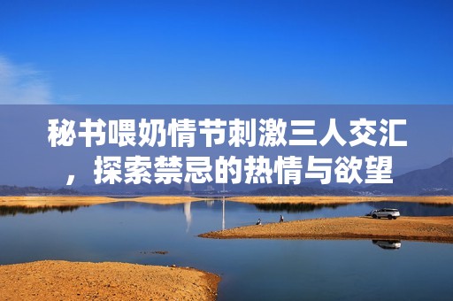 秘书喂奶情节刺激三人交汇，探索禁忌的热情与欲望