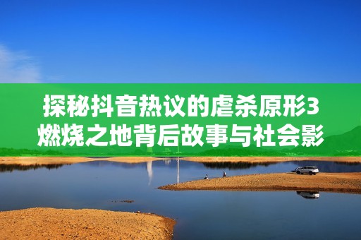 探秘抖音热议的虐杀原形3燃烧之地背后故事与社会影响分析
