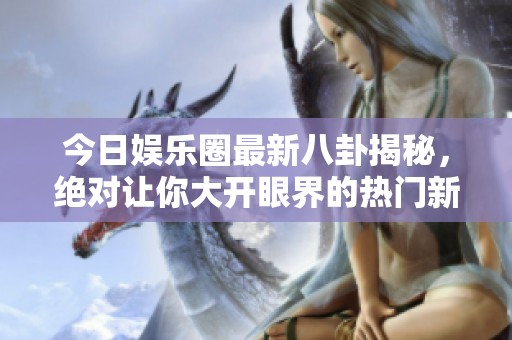 今日娱乐圈最新八卦揭秘，绝对让你大开眼界的热门新闻！
