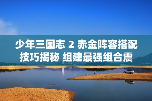 少年三国志 2 赤金阵容搭配技巧揭秘 组建最强组合震撼演绎传奇战役