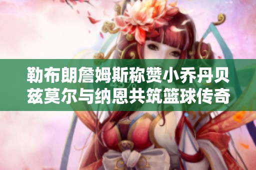 勒布朗詹姆斯称赞小乔丹贝兹莫尔与纳恩共筑篮球传奇的精彩瞬间