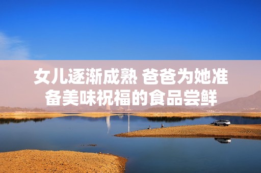 女儿逐渐成熟 爸爸为她准备美味祝福的食品尝鲜