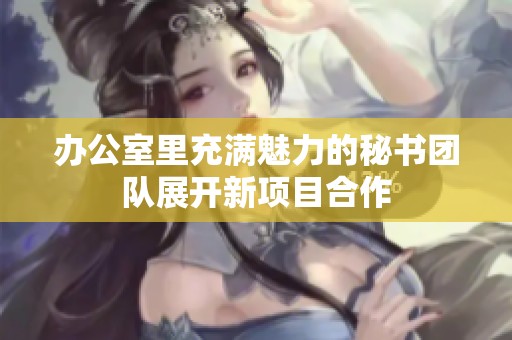 办公室里充满魅力的秘书团队展开新项目合作