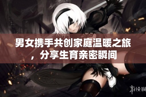 男女携手共创家庭温暖之旅，分享生育亲密瞬间