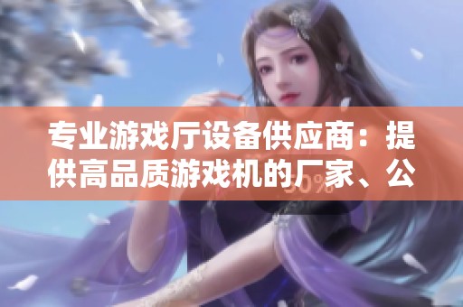 专业游戏厅设备供应商：提供高品质游戏机的厂家、公司与企业全景介绍