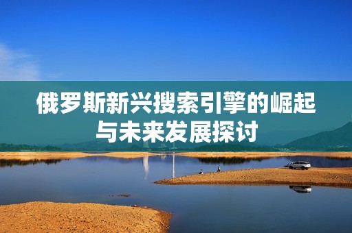 俄罗斯新兴搜索引擎的崛起与未来发展探讨