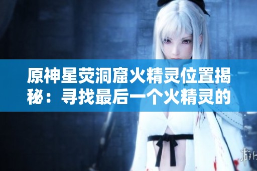 原神星荧洞窟火精灵位置揭秘：寻找最后一个火精灵的详细指南与技巧
