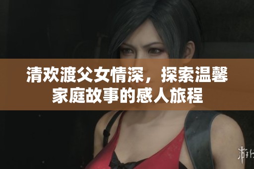 清欢渡父女情深，探索温馨家庭故事的感人旅程