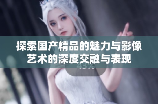探索国产精品的魅力与影像艺术的深度交融与表现