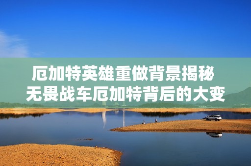 厄加特英雄重做背景揭秘 无畏战车厄加特背后的大变革故事是什么