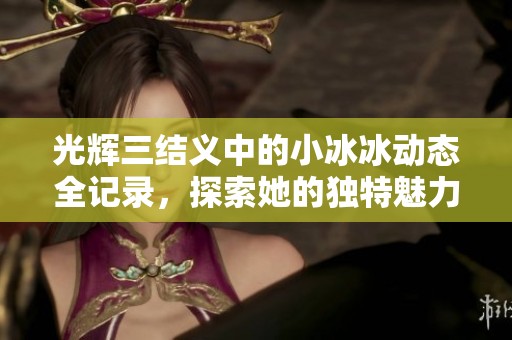 光辉三结义中的小冰冰动态全记录，探索她的独特魅力与成长之路